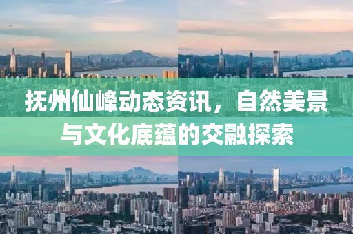 抚州仙峰动态资讯，自然美景与文化底蕴的交融探索