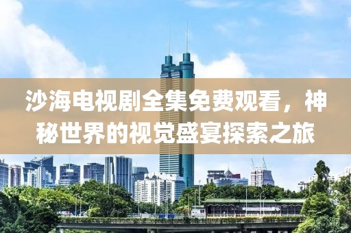 沙海电视剧全集免费观看，神秘世界的视觉盛宴探索之旅