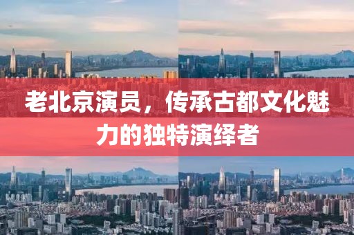 老北京演员，传承古都文化魅力的独特演绎者