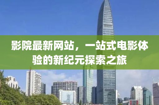 影院最新网站，一站式电影体验的新纪元探索之旅