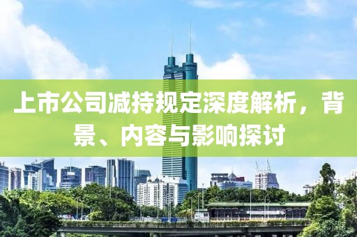上市公司减持规定深度解析，背景、内容与影响探讨