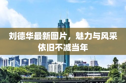 刘德华最新图片，魅力与风采依旧不减当年
