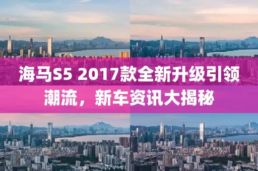 海马S5 2017款全新升级引领潮流，新车资讯大揭秘
