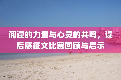 阅读的力量与心灵的共鸣，读后感征文比赛回顾与启示