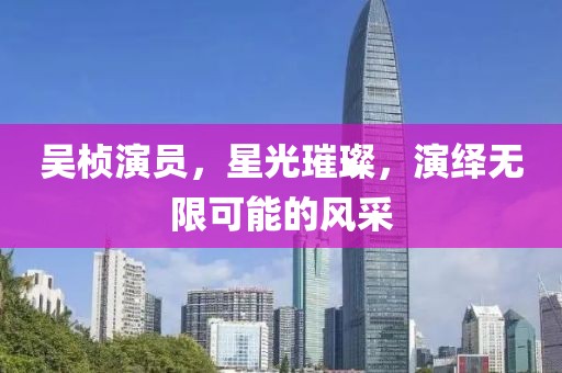 吴桢演员，星光璀璨，演绎无限可能的风采