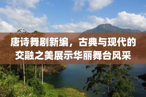 唐诗舞剧新编，古典与现代的交融之美展示华丽舞台风采