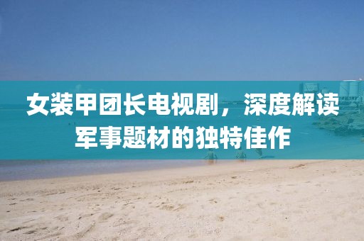 女装甲团长电视剧，深度解读军事题材的独特佳作
