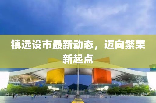镇远设市最新动态，迈向繁荣新起点