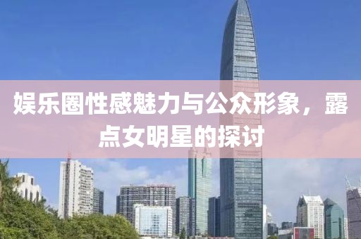 娱乐圈性感魅力与公众形象，露点女明星的探讨