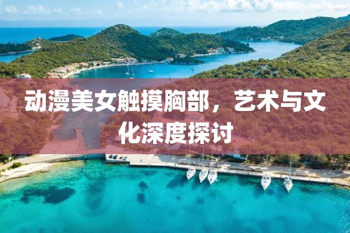 动漫美女触摸胸部，艺术与文化深度探讨