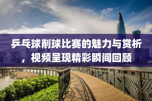 乒乓球削球比赛的魅力与赏析，视频呈现精彩瞬间回顾
