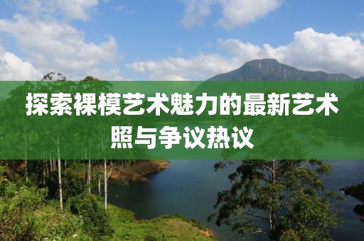 探索裸模艺术魅力的最新艺术照与争议热议