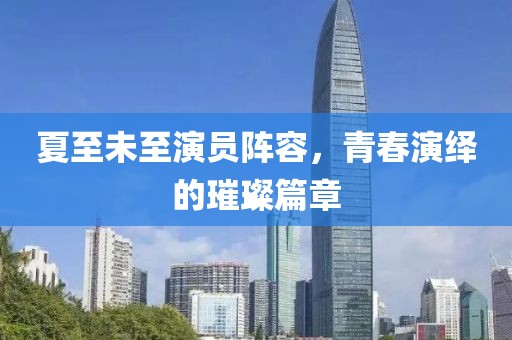 夏至未至演员阵容，青春演绎的璀璨篇章