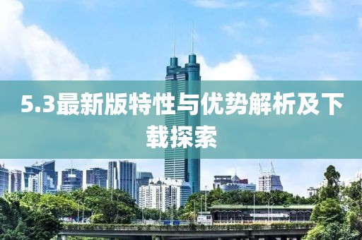 5.3最新版特性与优势解析及下载探索