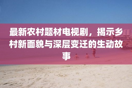 最新农村题材电视剧，揭示乡村新面貌与深层变迁的生动故事