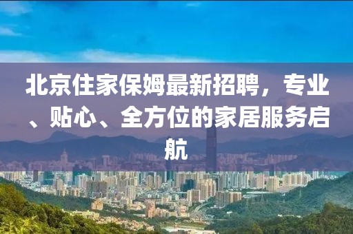 北京住家保姆最新招聘，专业、贴心、全方位的家居服务启航