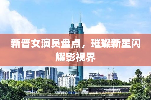 新晋女演员盘点，璀璨新星闪耀影视界