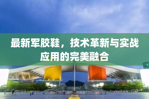 最新军胶鞋，技术革新与实战应用的完美融合