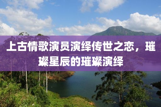 上古情歌演员演绎传世之恋，璀璨星辰的璀璨演绎