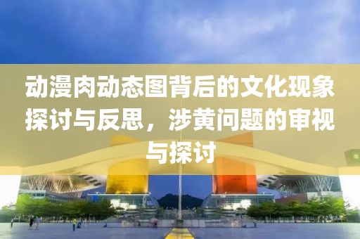 动漫肉动态图背后的文化现象探讨与反思，涉黄问题的审视与探讨