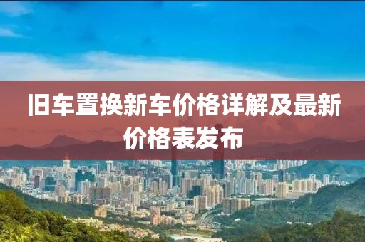 旧车置换新车价格详解及最新价格表发布