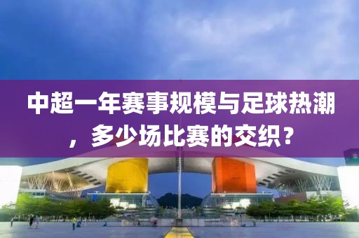 中超一年赛事规模与足球热潮，多少场比赛的交织？