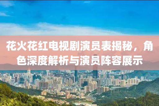 花火花红电视剧演员表揭秘，角色深度解析与演员阵容展示