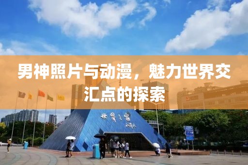 男神照片与动漫，魅力世界交汇点的探索