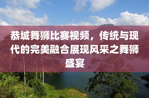 恭城舞狮比赛视频，传统与现代的完美融合展现风采之舞狮盛宴