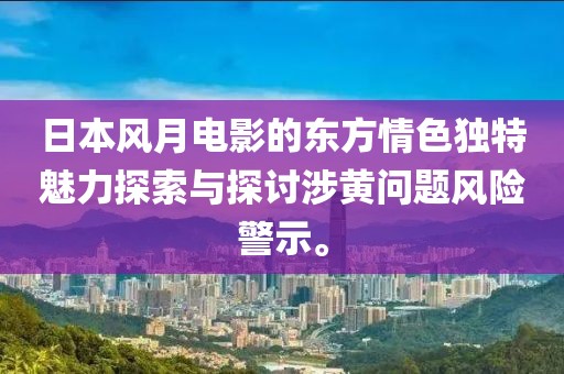 日本风月电影的东方情色独特魅力探索与探讨涉黄问题风险警示。