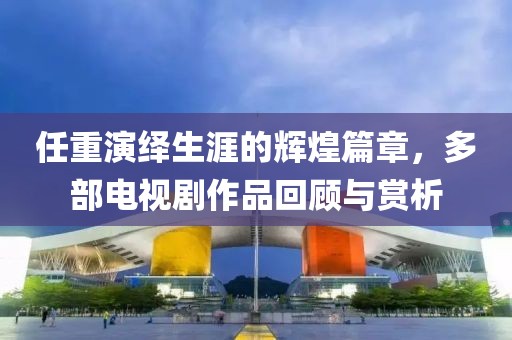 任重演绎生涯的辉煌篇章，多部电视剧作品回顾与赏析