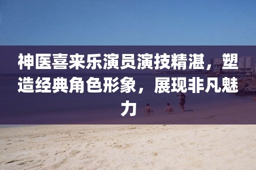 神医喜来乐演员演技精湛，塑造经典角色形象，展现非凡魅力