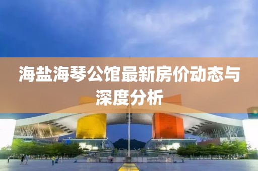 海盐海琴公馆最新房价动态与深度分析