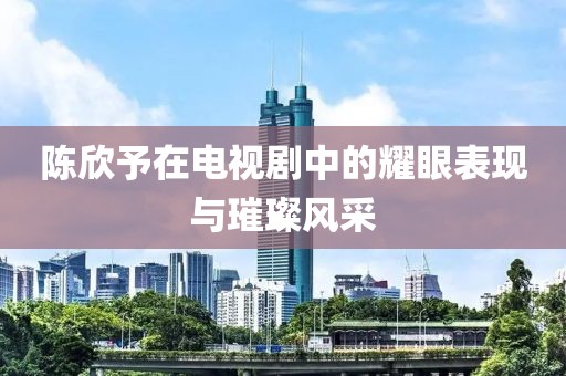 陈欣予在电视剧中的耀眼表现与璀璨风采