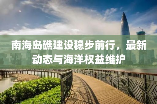南海岛礁建设稳步前行，最新动态与海洋权益维护