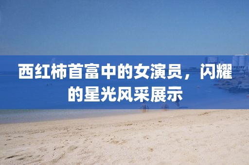 西红柿首富中的女演员，闪耀的星光风采展示