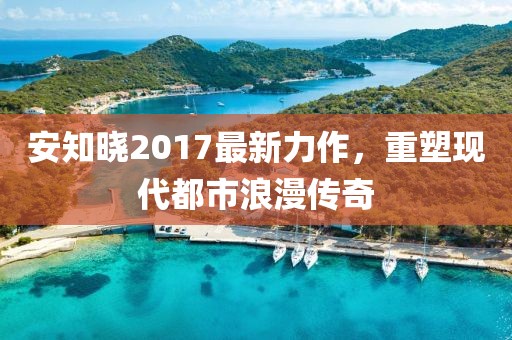 安知晓2017最新力作，重塑现代都市浪漫传奇