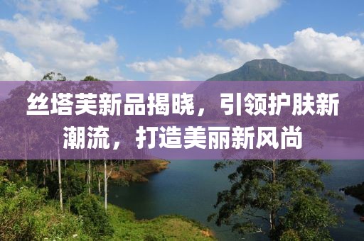 丝塔芙新品揭晓，引领护肤新潮流，打造美丽新风尚