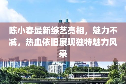 陈小春最新综艺亮相，魅力不减，热血依旧展现独特魅力风采