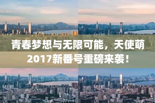 青春梦想与无限可能，天使萌2017新番号重磅来袭！