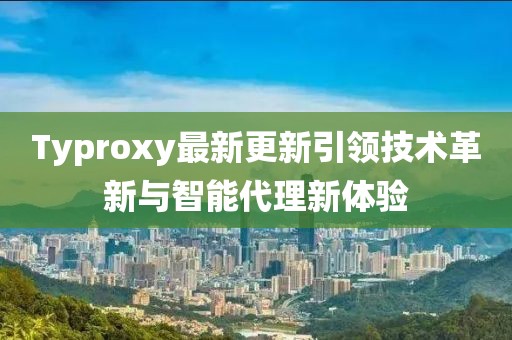 Typroxy最新更新引领技术革新与智能代理新体验