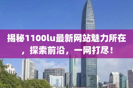 揭秘1100lu最新网站魅力所在，探索前沿，一网打尽！