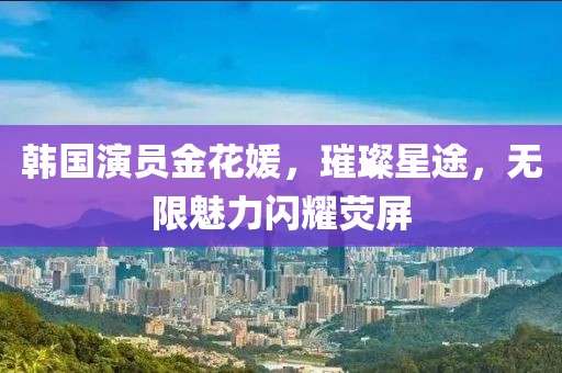 韩国演员金花媛，璀璨星途，无限魅力闪耀荧屏