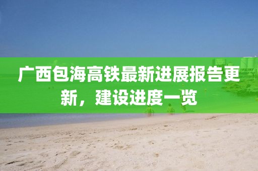 广西包海高铁最新进展报告更新，建设进度一览