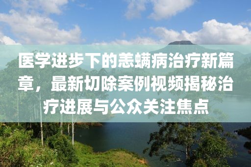 医学进步下的恙螨病治疗新篇章，最新切除案例视频揭秘治疗进展与公众关注焦点