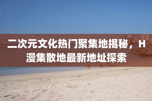 二次元文化热门聚集地揭秘，H漫集散地最新地址探索
