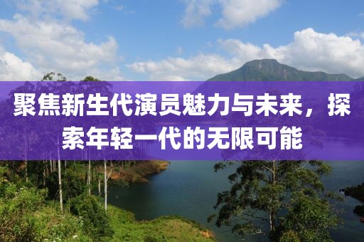 聚焦新生代演员魅力与未来，探索年轻一代的无限可能