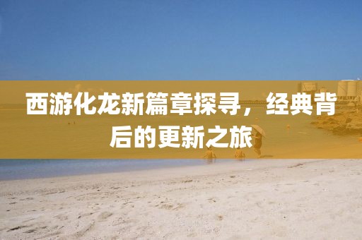 西游化龙新篇章探寻，经典背后的更新之旅