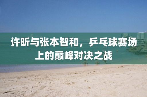 许昕与张本智和，乒乓球赛场上的巅峰对决之战