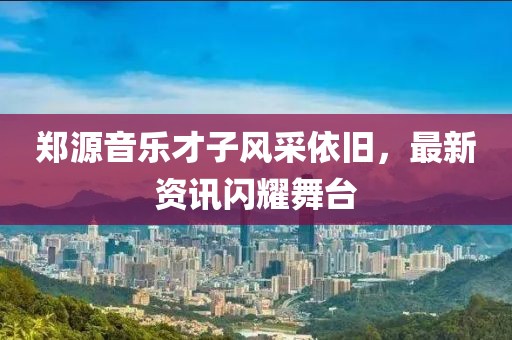 郑源音乐才子风采依旧，最新资讯闪耀舞台